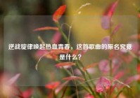 逆战旋律唤起热血青春，这首歌曲的原名究竟是什么？