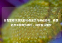 王者荣耀攻速流孙尚香出装与养成指南，极致射速引爆爆炸输出，铸就脆皮噩梦