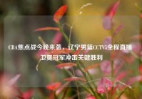 CBA焦点战今晚来袭，辽宁男篮CCTV5全程直播 卫冕冠军冲击关键胜利