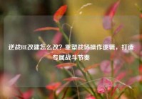 逆战RE改建怎么改？重塑战场操作逻辑，打造专属战斗节奏