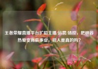 王者荣耀直播平台扩招主播/运营/场控，把峡谷热爱变高薪事业，招人是真的吗？