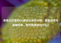 青春记忆里的LOL解说女神苏小妍，直播间续写温暖故事，她的直播间叫什么？