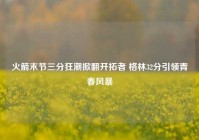 火箭末节三分狂潮掀翻开拓者 格林32分引领青春风暴