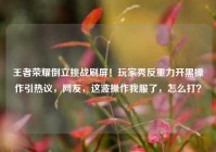 王者荣耀倒立挑战刷屏！玩家秀反重力开黑操作引热议，网友，这波操作我服了，怎么打？