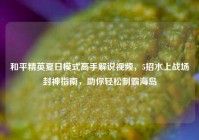 和平精英夏日模式高手解说视频，5招水上战场封神指南，助你轻松制霸海岛