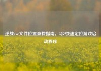 逆战exe文件位置查找指南，3步快速定位游戏启动程序