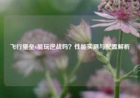 飞行堡垒6能玩逆战吗？性能实测与配置解析