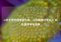65岁大爷沉迷穿越火线，AK压枪稳过年轻人 队友直呼爷爷战神