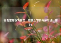 王者荣耀张飞背后，怒吼之下的守护与设计匠心