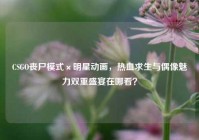 CSGO丧尸模式×明星动画，热血求生与偶像魅力双重盛宴在哪看？