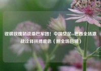 铿锵玫瑰韧战桑巴军团！中国女足vs巴西全场激战诠释拼搏底色（附全场回放）