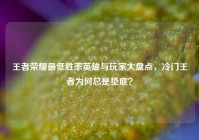王者荣耀最低胜率英雄与玩家大盘点，冷门王者为何总是垫底？