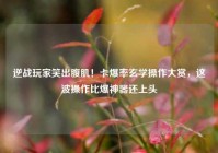 逆战玩家笑出腹肌！卡爆率玄学操作大赏，这波操作比爆神器还上头