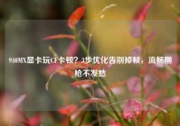 940MX显卡玩CF卡顿？3步优化告别掉帧，流畅刚枪不发愁