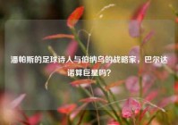 潘帕斯的足球诗人与伯纳乌的战略家，巴尔达诺算巨星吗？