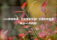 CSGO换图崩溃、切屏画面变暗？这篇攻略帮你解决90%的问题！