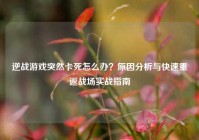 逆战游戏突然卡死怎么办？原因分析与快速重返战场实战指南
