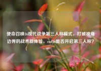 使命召唤16现代战争第三人称模式，打破视角边界的战术新体验，cod16能否开启第三人称？