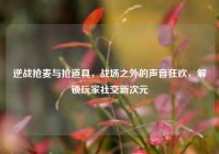 逆战抢麦与抢道具，战场之外的声音狂欢，解锁玩家社交新次元