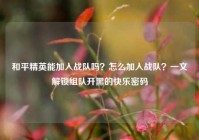 和平精英能加入战队吗？怎么加入战队？一文解锁组队开黑的快乐密码