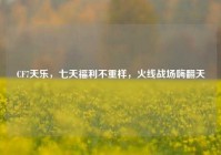 CF7天乐，七天福利不重样，火线战场嗨翻天