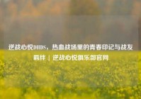 逆战心悦DHDS，热血战场里的青春印记与战友羁绊 | 逆战心悦俱乐部官网