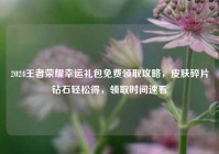 2024王者荣耀幸运礼包免费领取攻略，皮肤碎片钻石轻松得，领取时间速看