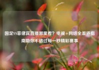 国足VS菲律宾直播哪里看？电视+网络全渠道指南助你不错过每一秒精彩赛事
