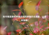 和平精英那些燃爆战场的神操作名场面，让全网沸腾！