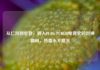 从仁川到伦敦，刻入PUBG/PUBGM电竞史的封神瞬间，热血永不熄灭