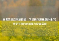 王者荣耀反向放技能，下饭操作还是意外神作？哭笑不得的名场面与设置指南