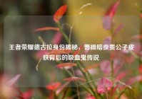 王者荣耀德古拉身份揭秘，曹操暗夜贵公子皮肤背后的吸血鬼传说