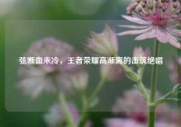 弦断血未冷，王者荣耀高渐离的击筑绝唱
