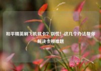 和平精英刷飞机就卡？别慌！这几个办法帮你解决卡顿难题