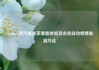 Steamea蒸汽氤氲茶香新体验及会员自动续费取消方法