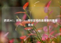 逆战2017，传奇17shou那些定格热血青春的赛场照片