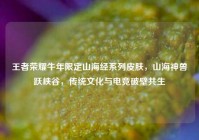 王者荣耀牛年限定山海经系列皮肤，山海神兽跃峡谷，传统文化与电竞破壁共生
