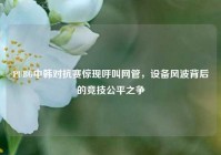 PUBG中韩对抗赛惊现呼叫网管，设备风波背后的竞技公平之争