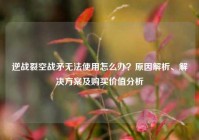 逆战裂空战矛无法使用怎么办？原因解析、解决方案及购买价值分析