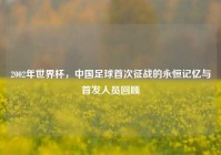2002年世界杯，中国足球首次征战的永恒记忆与首发人员回顾
