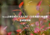 Steam占用空间太大怎么办？3个实用技巧帮你释放硬盘空间