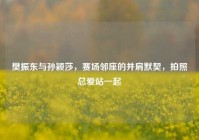 樊振东与孙颖莎，赛场邻座的并肩默契，拍照总爱站一起