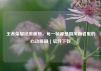王者荣耀绝美画质，每一帧都是国风画卷里的心动瞬间 | 软件下载