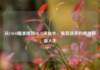 从CSGO瞄准镜到SK-II神仙水，电竞选手的精准双面人生