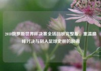 2018俄罗斯世界杯决赛全场回放完整版，重温巅峰对决与刻入足球史册的瞬间