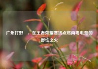 广州打野暃，在王者荣耀赛场点燃南粤电竞的野性之火