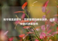 和平精英越野车，荒野驰骋的硬核伙伴，战场突围的速度密码