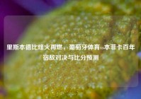 里斯本德比烽火再燃，葡萄牙体育vs本菲卡百年宿敌对决与比分预测