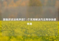 新版逆战没有声音？5个实用解决方法帮你快速恢复