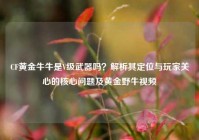 CF黄金牛牛是V级武器吗？解析其定位与玩家关心的核心问题及黄金野牛视频
